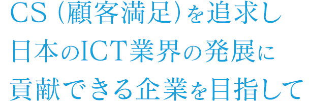 CS（顧客満足）を追求し日本のICT業界の発展に貢献できる企業を目指して