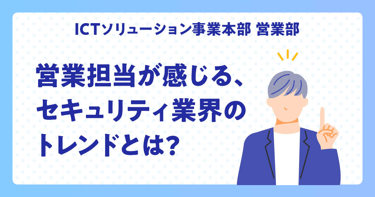 【ICTソリューション事業本部 営業部】営業担当が感じる、セキュリティ業界のトレンドとは?
