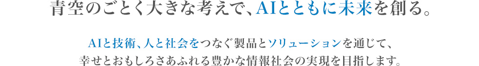 新企業理念：青空のごとく大きな考えで、AIとともに未来を創る。AIと技術、人と社会をつなぐ製品とソリューションを通じて、幸せとおもしろさあふれる豊かな情報社会の実現を目指します。