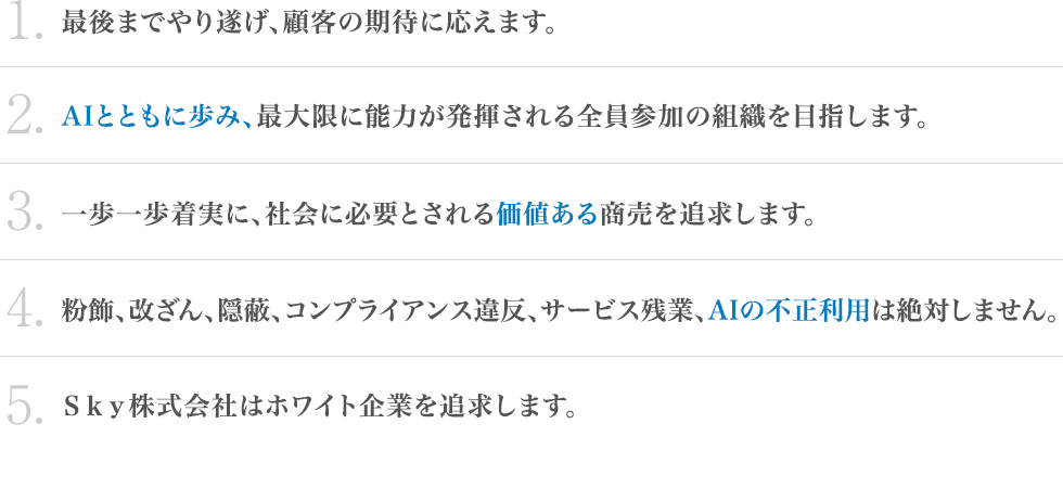 新経営理念：1.最後までやり遂げ、顧客の期待に応えます。2.AIとともに歩み、最大限に能力が発揮される全員参加の組織を目指します。3.一歩一歩着実に、社会に必要とされる価値ある商売を追求します。4.粉飾、改ざん、隠蔽、コンプライアンス違反、サービス残業、AIの不正利用は絶対しません。5.Ｓｋｙ株式会社はホワイト企業を追求します。