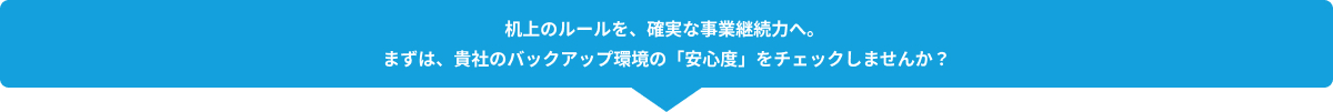 机上のルールを、確実な事業継続力へ。 まずは、貴社のバックアップ環境の「安心度」をチェックしませんか？